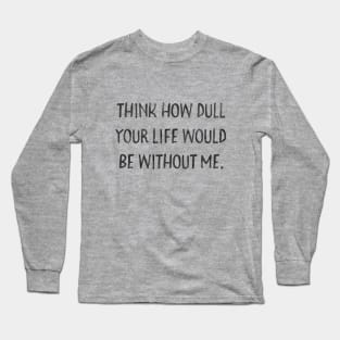 Think how dull your life would be without me Long Sleeve T-Shirt